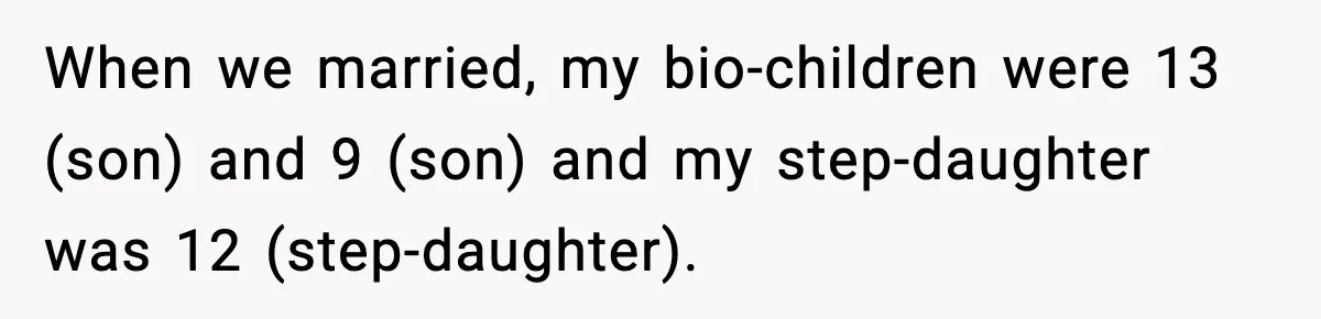 When we married, my bio-children were 13 (son) and 9 (son) and my step-daughter was 12 (step-daughter).