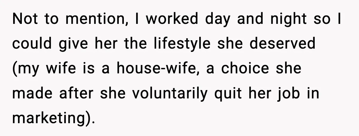 Not to mention, I worked day and night so I could give her the lifestyle she deserved (my wife is a house-wife, a choice she made after she voluntarily quit...