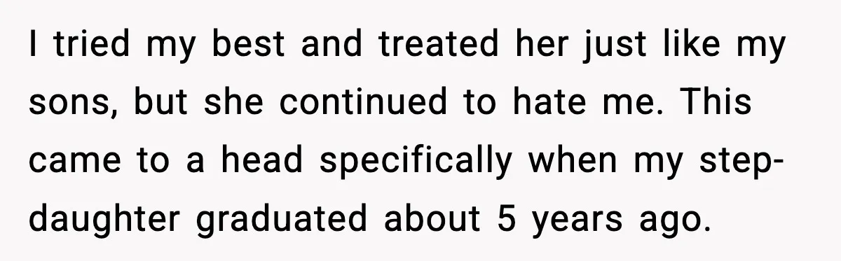 I tried my best and treated her just like my sons, but she continued to hate me. This came to a head specifically when my step-daughter graduated about 5 years...