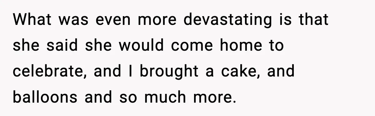 What was even more devastating is that she said she would come home to celebrate, and I brought a cake, and balloons and so much more.