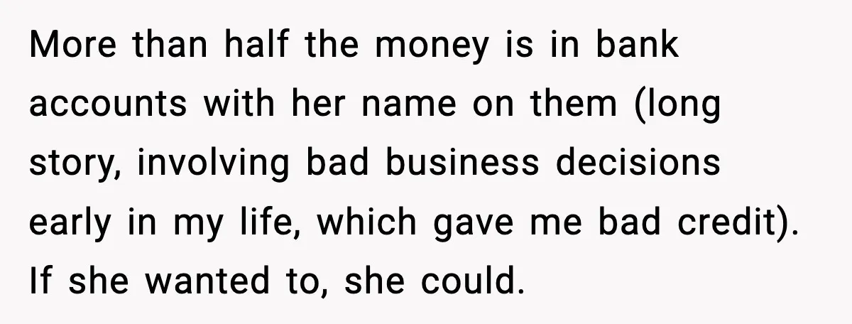 More than half the money is in bank accounts with her name on them (long story, involving bad business decisions early in my life, which gave me bad credit). If...