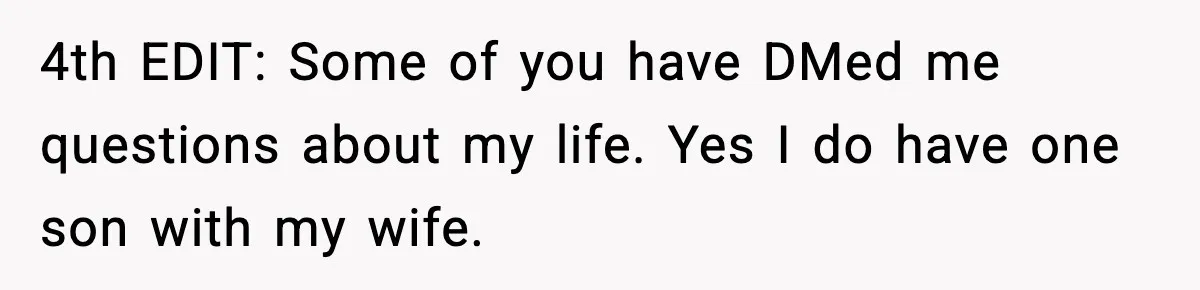 4th EDIT: Some of you have DMed me questions about my life. Yes I do have one son with my wife.