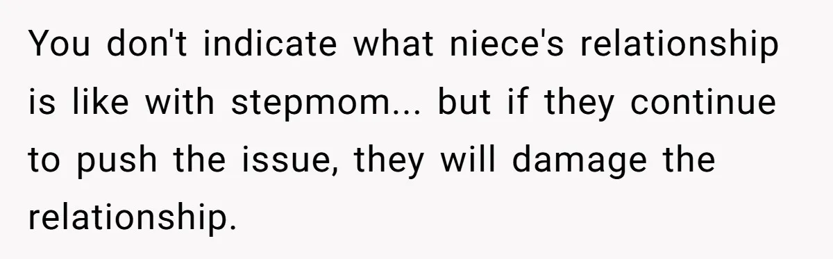 You don't indicate what niece's relationship is like with stepmom... but if they continue to push the issue, they will damage the relationship.