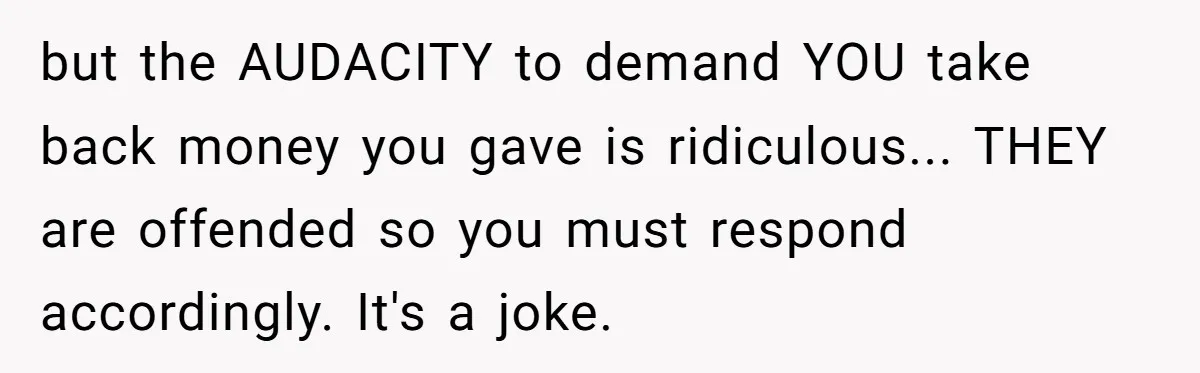 but the AUDACITY to demand YOU take back money you gave is ridiculous... THEY are offended so you must respond accordingly. It's a joke.