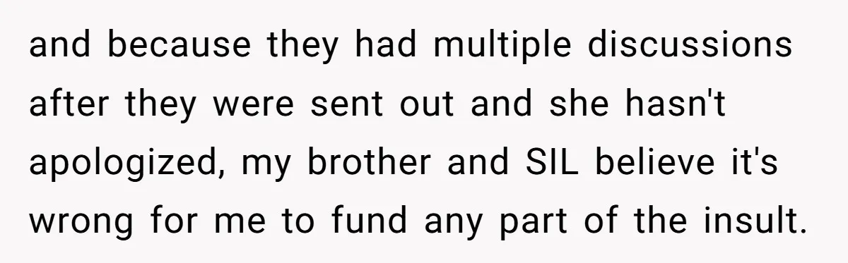 and because they had multiple discussions after they were sent out and she hasn't apologized, my brother and SIL believe it's wrong for me to fund any part of the...