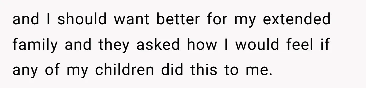 and I should want better for my extended family and they asked how I would feel if any of my children did this to me.