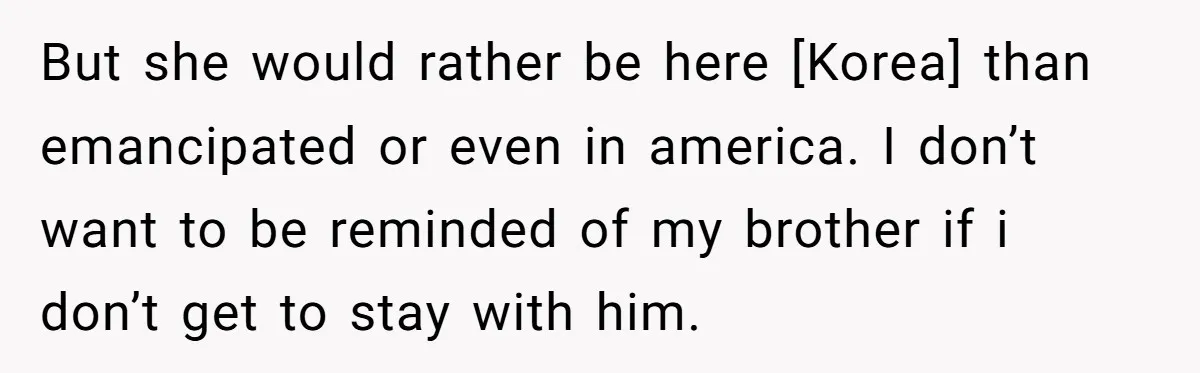 But she would rather be here [Korea] than emancipated or even in america. I don’t want to be reminded of my brother if i don’t get to stay with him.