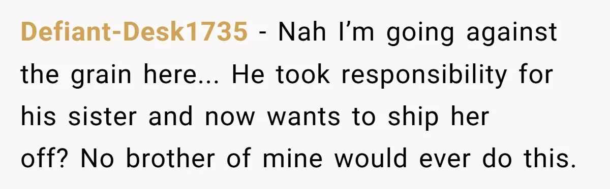 Brother Raised Sister Since She Was 8, But Now His Girlfriend Wants Her Gone Defiant-Desk1735 - Nah I’m going against the grain here... He took responsibility for his sister and now wants to ship her off? No brother of mine would ever do this.