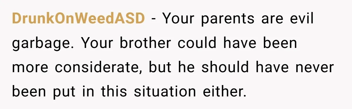 Brother Raised Sister Since She Was 8, But Now His Girlfriend Wants Her Gone DrunkOnWeedASD - Your parents are evil garbage. Your brother could have been more considerate, but he should have never been put in this situation either.