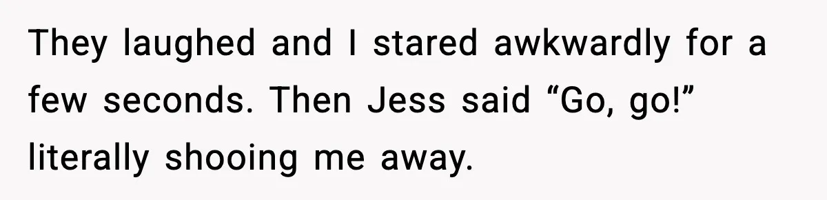 They laughed and I stared awkwardly for a few seconds. Then Jess said “Go, go!” literally shooing me away.