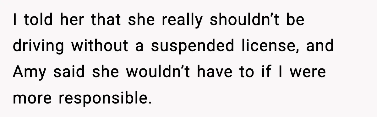I told her that she really shouldn’t be driving without a suspended license, and Amy said she wouldn’t have to if I were more responsible.