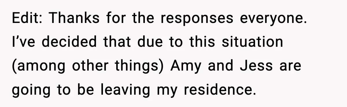 Edit: Thanks for the responses everyone. I’ve decided that due to this situation (among other things) Amy and Jess are going to be leaving my residence.