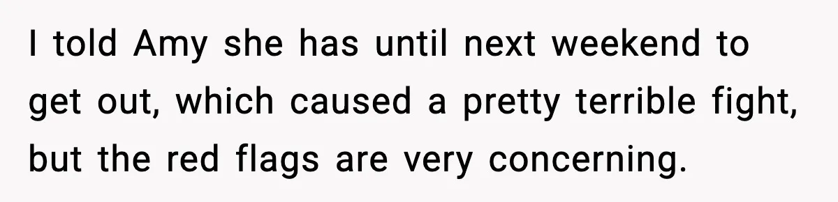 I told Amy she has until next weekend to get out, which caused a pretty terrible fight, but the red flags are very concerning.