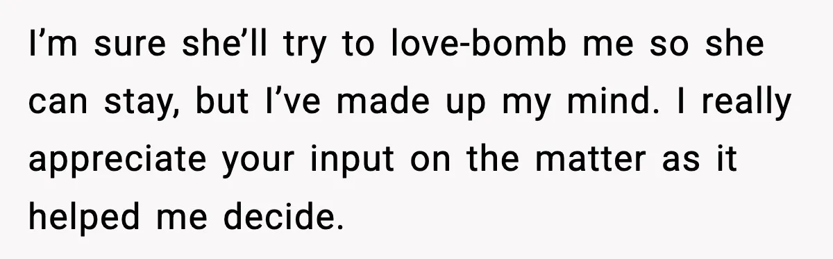 I’m sure she’ll try to love-bomb me so she can stay, but I’ve made up my mind. I really appreciate your input on the matter as it helped me decide.