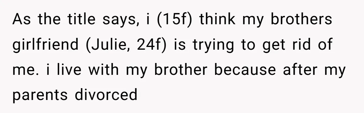 Brother Raised Sister Since She Was 8, But Now His Girlfriend Wants Her Gone As the title says, i (15f) think my brothers girlfriend (Julie, 24f) is trying to get rid of me. i live with my brother because after my parents divorced