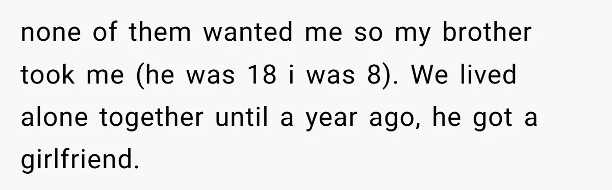 Brother Raised Sister Since She Was 8, But Now His Girlfriend Wants Her Gone none of them wanted me so my brother took me (he was 18 i was 8). We lived alone together until a year ago, he got a girlfriend.