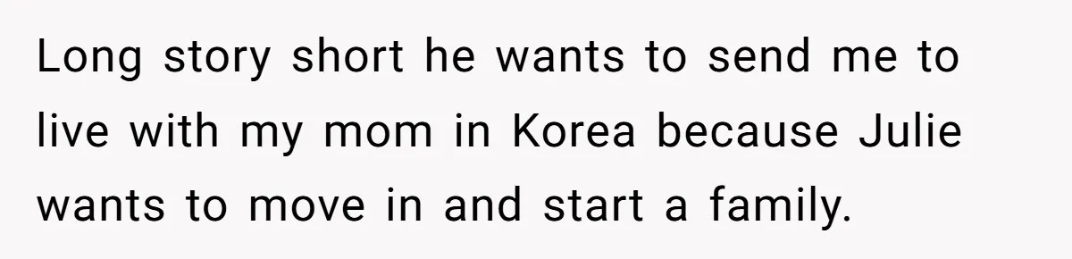 Brother Raised Sister Since She Was 8, But Now His Girlfriend Wants Her Gone Long story short he wants to send me to live with my mom in Korea because Julie wants to move in and start a family.