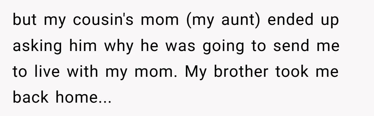 Brother Raised Sister Since She Was 8, But Now His Girlfriend Wants Her Gone but my cousin's mom (my aunt) ended up asking him why he was going to send me to live with my mom. My brother took me back home...