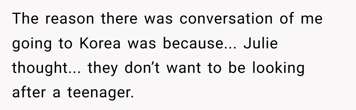 Brother Raised Sister Since She Was 8, But Now His Girlfriend Wants Her Gone The reason there was conversation of me going to Korea was because... Julie thought... they don’t want to be looking after a teenager.