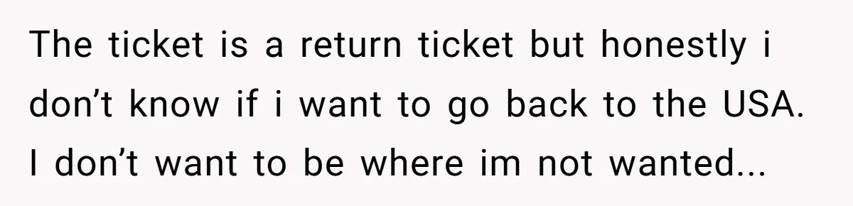 Brother Raised Sister Since She Was 8, But Now His Girlfriend Wants Her Gone The ticket is a return ticket but honestly i don’t know if i want to go back to the USA. I don’t want to be where im not wanted...