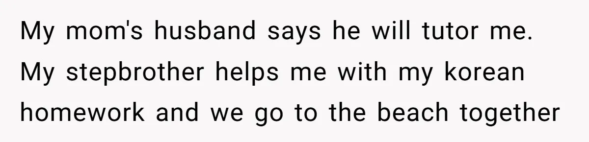 Brother Raised Sister Since She Was 8, But Now His Girlfriend Wants Her Gone My mom's husband says he will tutor me. My stepbrother helps me with my korean homework and we go to the beach together