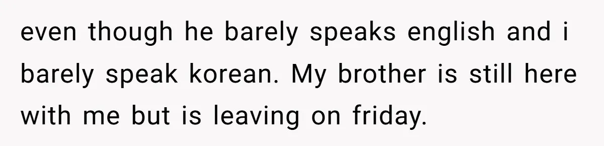 Brother Raised Sister Since She Was 8, But Now His Girlfriend Wants Her Gone even though he barely speaks english and i barely speak korean. My brother is still here with me but is leaving on friday.