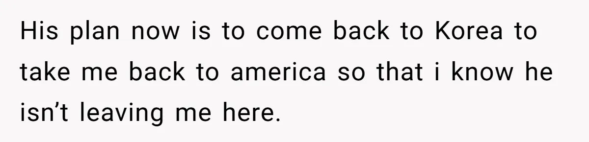 Brother Raised Sister Since She Was 8, But Now His Girlfriend Wants Her Gone His plan now is to come back to Korea to take me back to america so that i know he isn’t leaving me here.