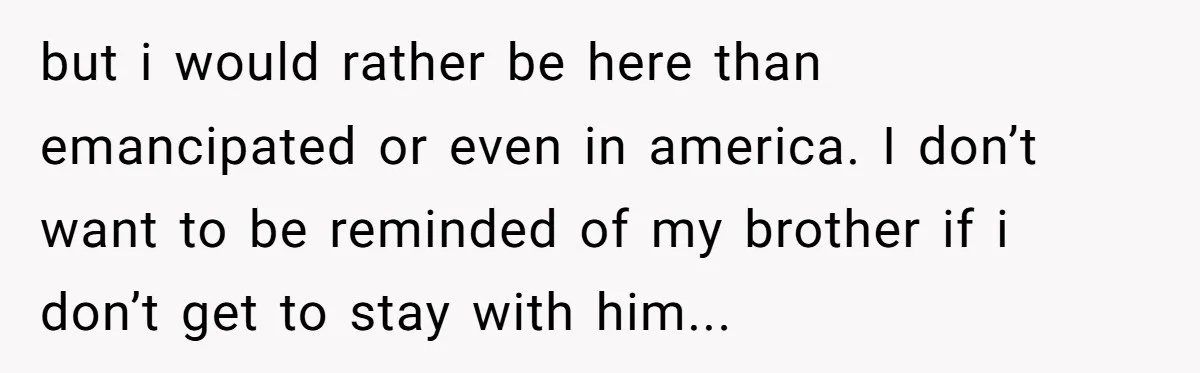 Brother Raised Sister Since She Was 8, But Now His Girlfriend Wants Her Gone but i would rather be here than emancipated or even in america. I don’t want to be reminded of my brother if i don’t get to stay with him...
