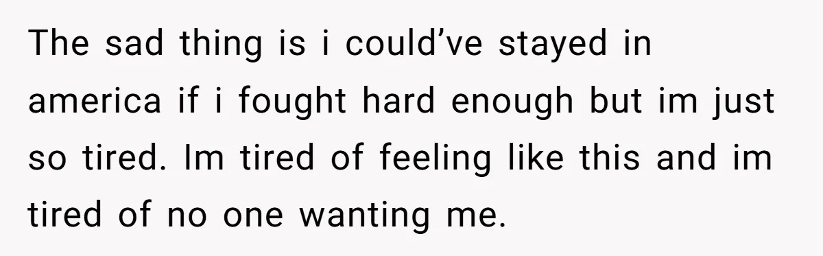 Brother Raised Sister Since She Was 8, But Now His Girlfriend Wants Her Gone The sad thing is i could’ve stayed in america if i fought hard enough but im just so tired. Im tired of feeling like this and im tired of no...