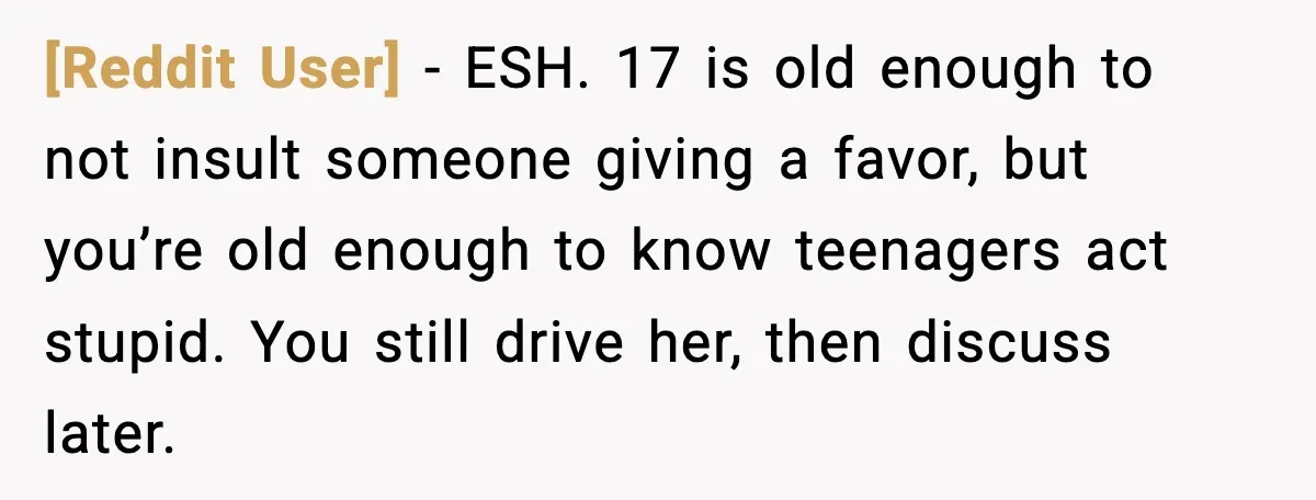 [Reddit User] - ESH. 17 is old enough to not insult someone giving a favor, but you’re old enough to know teenagers act stupid. You still drive her, then discuss...