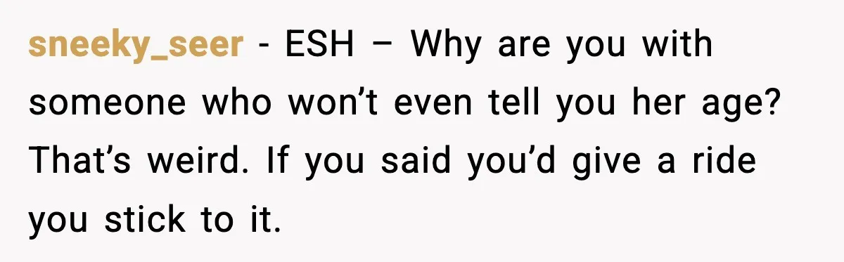 sneeky_seer - ESH – Why are you with someone who won’t even tell you her age? That’s weird. If you said you’d give a ride you stick to it.