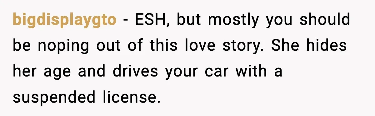 bigdisplaygto - ESH, but mostly you should be noping out of this love story. She hides her age and drives your car with a suspended license.