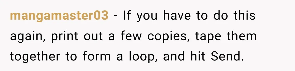 She Sent the Same Fax Over 150 Times to Force a Credit Card Company to Do Their Job mangamaster03 - If you have to do this again, print out a few copies, tape them together to form a loop, and hit Send.
