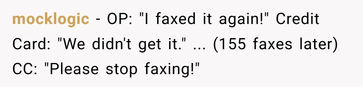 She Sent the Same Fax Over 150 Times to Force a Credit Card Company to Do Their Job mocklogic - OP: "I faxed it again!" Credit Card: "We didn't get it." ... (155 faxes later) CC: "Please stop faxing!"
