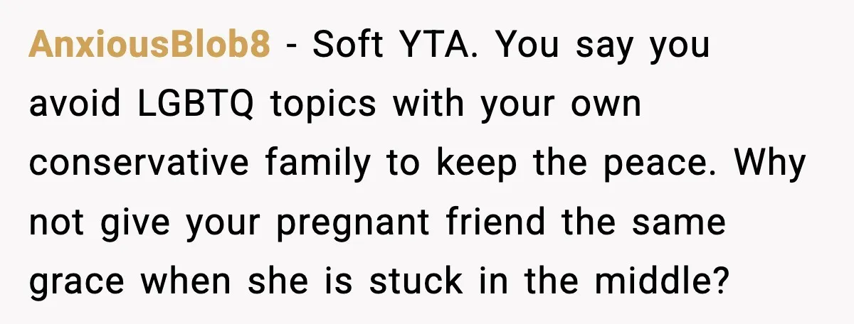 Woman Brings LGBTQ Kids’ Book To Shower, Gets Accused Of Ruining The Party AnxiousBlob8 - Soft YTA. You say you avoid LGBTQ topics with your own conservative family to keep the peace. Why not give your pregnant friend the same grace when she...