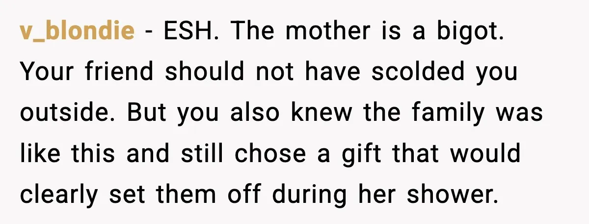 Woman Brings LGBTQ Kids’ Book To Shower, Gets Accused Of Ruining The Party v_blondie - ESH. The mother is a bigot. Your friend should not have scolded you outside. But you also knew the family was like this and still chose a gift...