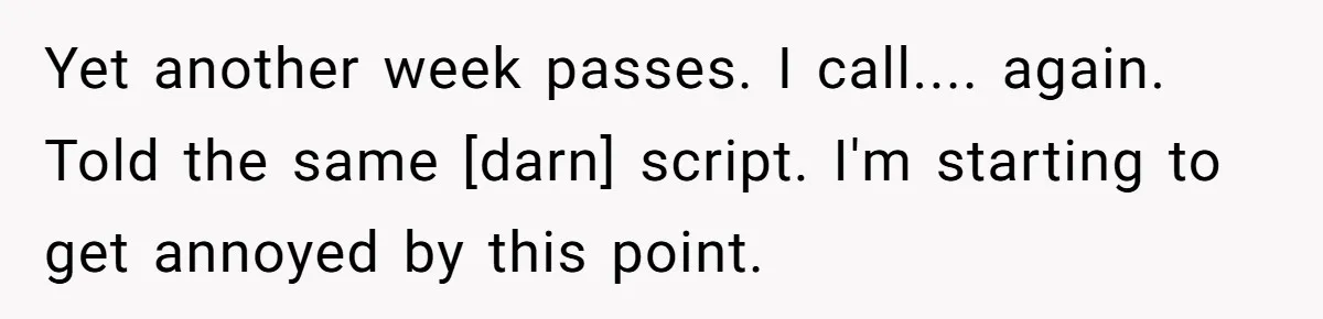 Yet another week passes. I call.... again. Told the same [darn] script. I'm starting to get annoyed by this point.