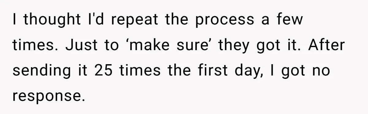 She Sent the Same Fax Over 150 Times to Force a Credit Card Company to Do Their Job I thought I'd repeat the process a few times. Just to ‘make sure’ they got it. After sending it 25 times the first day, I got no response.