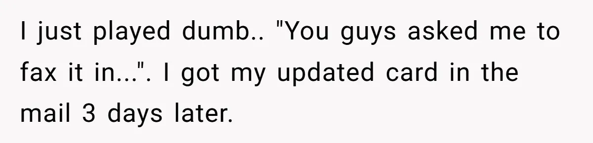 She Sent the Same Fax Over 150 Times to Force a Credit Card Company to Do Their Job I just played dumb.. "You guys asked me to fax it in...". I got my updated card in the mail 3 days later.