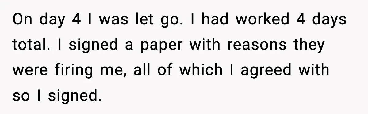 On day 4 I was let go. I had worked 4 days total. I signed a paper with reasons they were firing me, all of which I agreed with so...