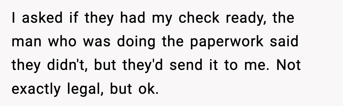 I asked if they had my check ready, the man who was doing the paperwork said they didn't, but they'd send it to me. Not exactly legal, but ok.