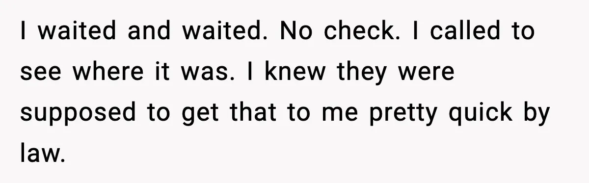 I waited and waited. No check. I called to see where it was. I knew they were supposed to get that to me pretty quick by law.