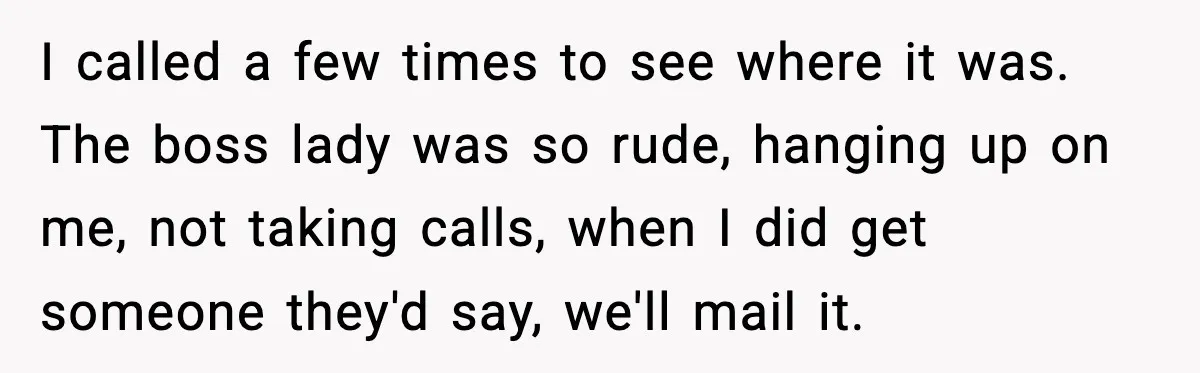 I called a few times to see where it was. The boss lady was so rude, hanging up on me, not taking calls, when I did get someone they'd say,...