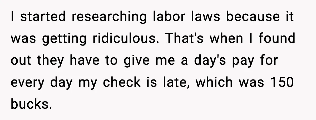 I started researching labor laws because it was getting ridiculous. That's when I found out they have to give me a day's pay for every day my check is late,...