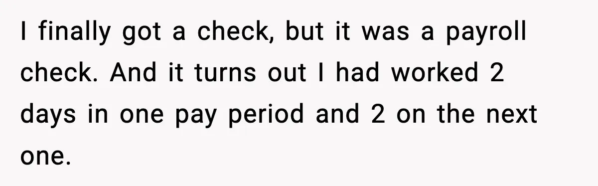 I finally got a check, but it was a payroll check. And it turns out I had worked 2 days in one pay period and 2 on the next one.