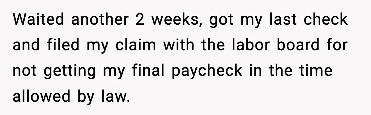 Waited another 2 weeks, got my last check and filed my claim with the labor board for not getting my final paycheck in the time allowed by law.