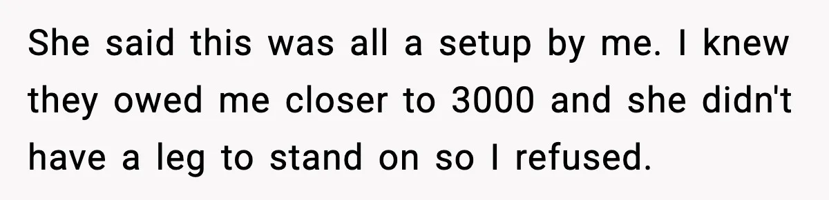 She said this was all a setup by me. I knew they owed me closer to 3000 and she didn't have a leg to stand on so I refused.