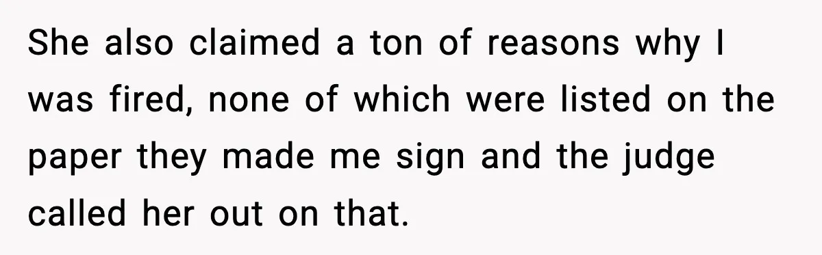 She also claimed a ton of reasons why I was fired, none of which were listed on the paper they made me sign and the judge called her out on...