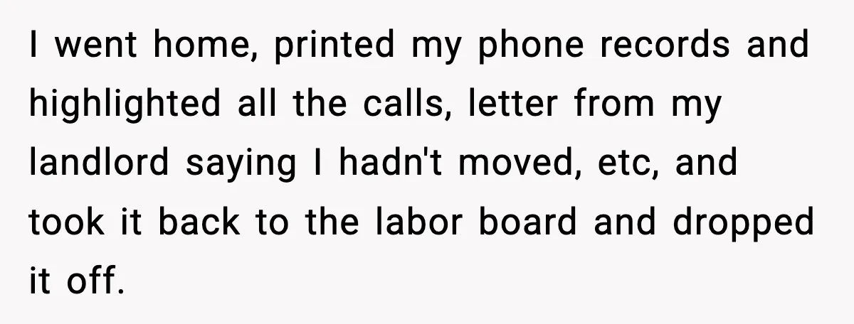 I went home, printed my phone records and highlighted all the calls, letter from my landlord saying I hadn't moved, etc, and took it back to the labor board and...