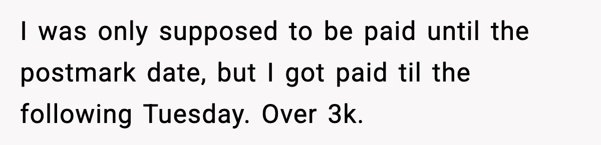 I was only supposed to be paid until the postmark date, but I got paid til the following Tuesday. Over 3k.